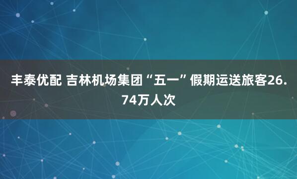 丰泰优配 吉林机场集团“五一”假期运送旅客26.74万人次