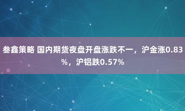 叁鑫策略 国内期货夜盘开盘涨跌不一，沪金涨0.83%，沪铝跌0.57%