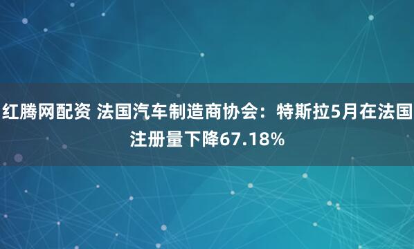 红腾网配资 法国汽车制造商协会：特斯拉5月在法国注册量下降67.18%