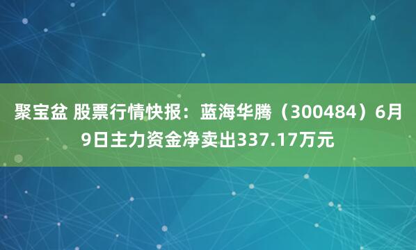 聚宝盆 股票行情快报：蓝海华腾（300484）6月9日主力资金净卖出337.17万元