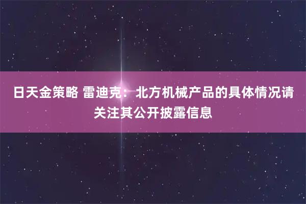 日天金策略 雷迪克：北方机械产品的具体情况请关注其公开披露信息