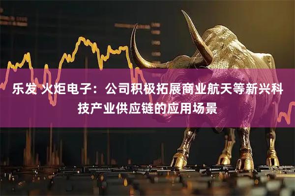 乐发 火炬电子：公司积极拓展商业航天等新兴科技产业供应链的应用场景