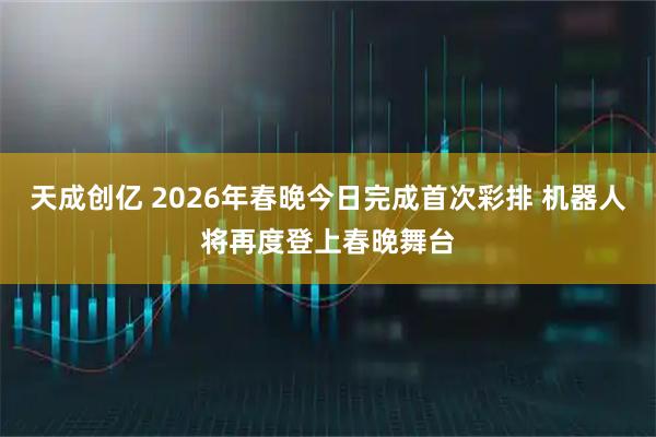 天成创亿 2026年春晚今日完成首次彩排 机器人将再度登上春晚舞台