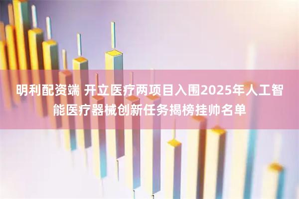 明利配资端 开立医疗两项目入围2025年人工智能医疗器械创新任务揭榜挂帅名单