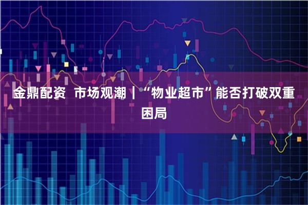 金鼎配资  市场观潮｜“物业超市”能否打破双重困局