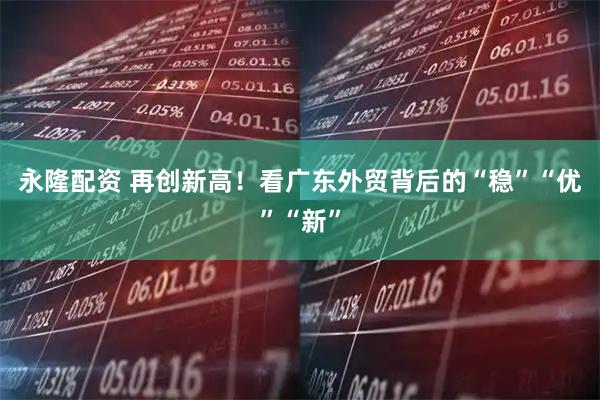 永隆配资 再创新高!看广东外贸背后的“稳”“优”“新”