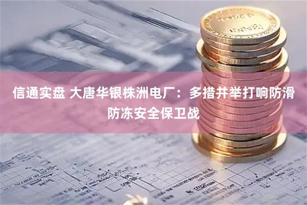 信通实盘 大唐华银株洲电厂：多措并举打响防滑防冻安全保卫战