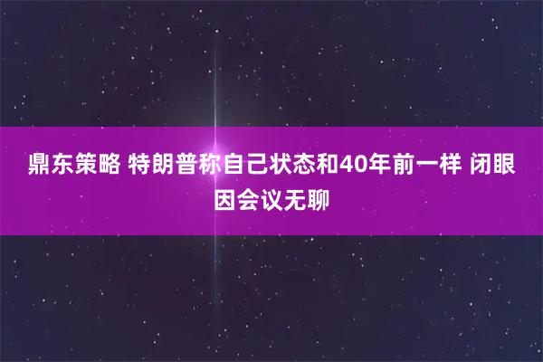 鼎东策略 特朗普称自己状态和40年前一样 闭眼因会议无聊