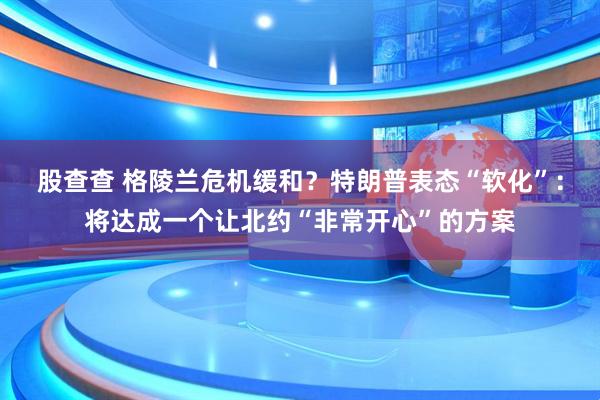 股查查 格陵兰危机缓和？特朗普表态“软化”：将达成一个让北约“非常开心”的方案