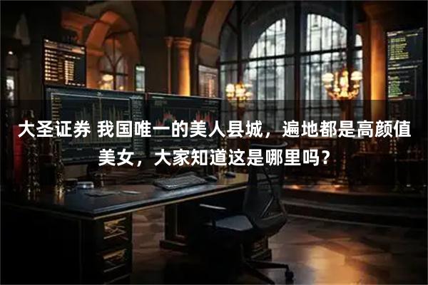 大圣证券 我国唯一的美人县城，遍地都是高颜值美女，大家知道这是哪里吗？