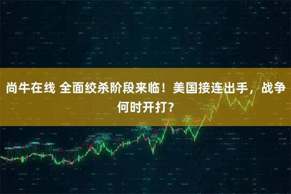 尚牛在线 全面绞杀阶段来临！美国接连出手，战争何时开打？