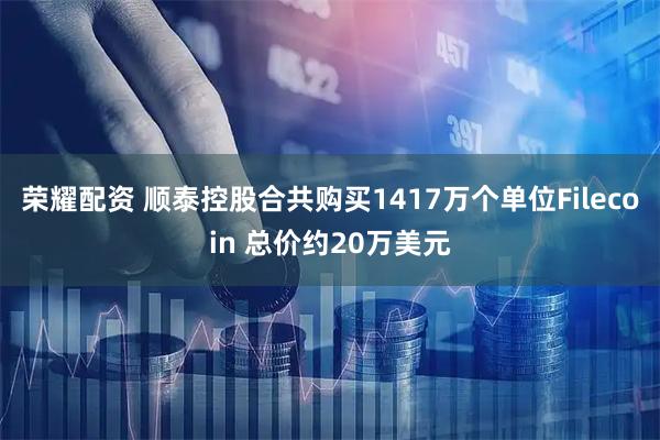 荣耀配资 顺泰控股合共购买1417万个单位Filecoin 总价约20万美元