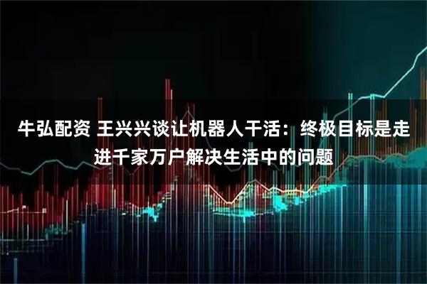 牛弘配资 王兴兴谈让机器人干活:终极目标是走进千家万户解决生活中的问题