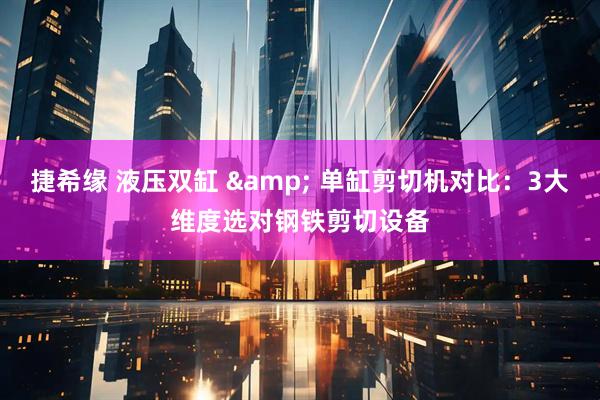捷希缘 液压双缸 & 单缸剪切机对比：3大维度选对钢铁剪切设备