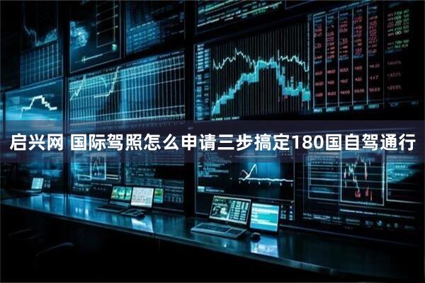 启兴网 国际驾照怎么申请三步搞定180国自驾通行