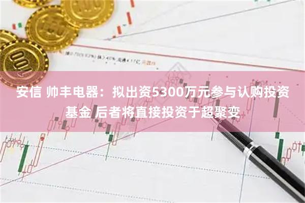 安信 帅丰电器：拟出资5300万元参与认购投资基金 后者将直接投资于超聚变