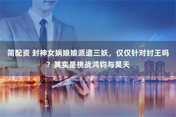 简配资 封神女娲娘娘派遣三妖，仅仅针对纣王吗？其实是挑战鸿钧与昊天