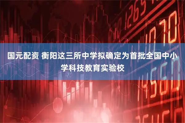 国元配资 衡阳这三所中学拟确定为首批全国中小学科技教育实验校