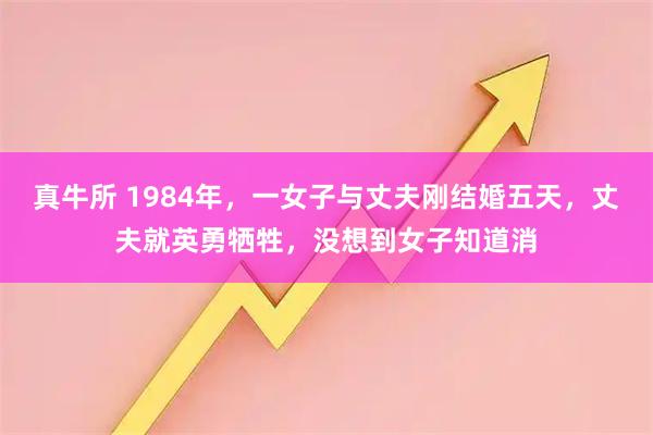 真牛所 1984年，一女子与丈夫刚结婚五天，丈夫就英勇牺牲，没想到女子知道消