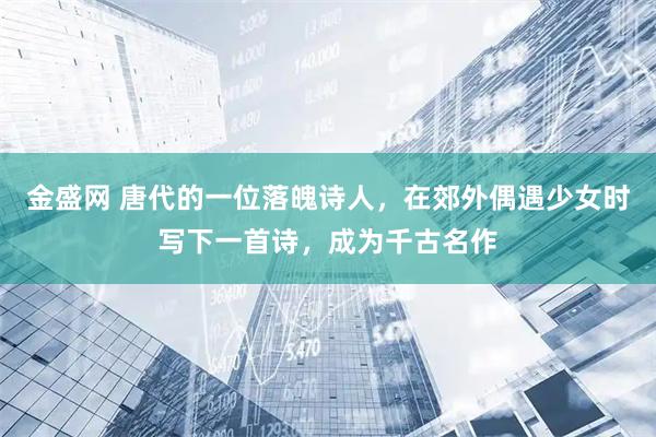 金盛网 唐代的一位落魄诗人，在郊外偶遇少女时写下一首诗，成为千古名作