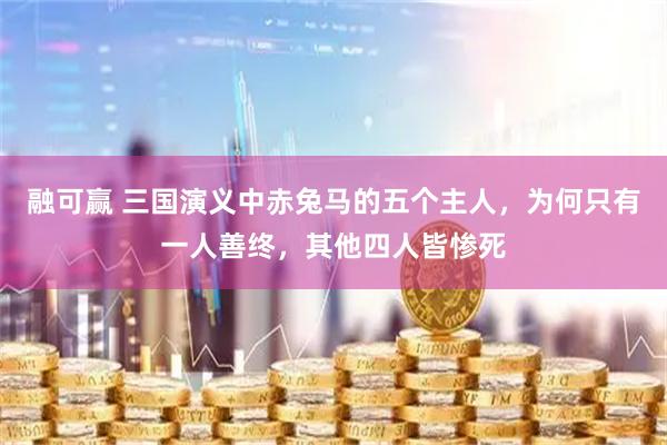 融可赢 三国演义中赤兔马的五个主人，为何只有一人善终，其他四人皆惨死